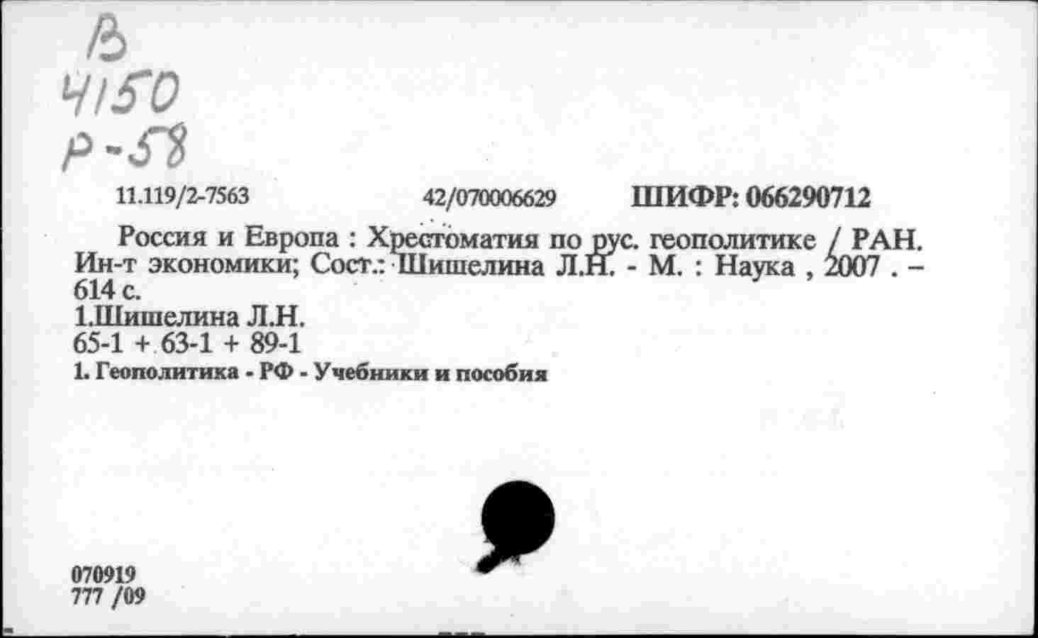 ﻿11.119/2-7563	42/070006629 ШИФР: 066290712
Россия и Европа : Хрестоматия по рус. геополитике / РАН Ин-т экономики; Сост.: Шишелина Л.Н. - М. : Наука , 2007 . -614 с.
1.Шишелина Л.Н.
65-1 + 63-1 + 89-1
1. Геополитика - РФ - Учебники и пособия
070919
777 /09
9